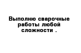 Выполню сварочные работы любой сложности .